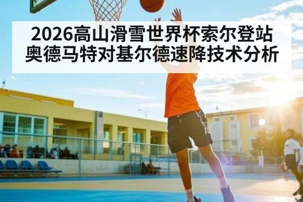 2026高山滑雪世界杯索尔登站奥德马特对基尔德速降技术分析